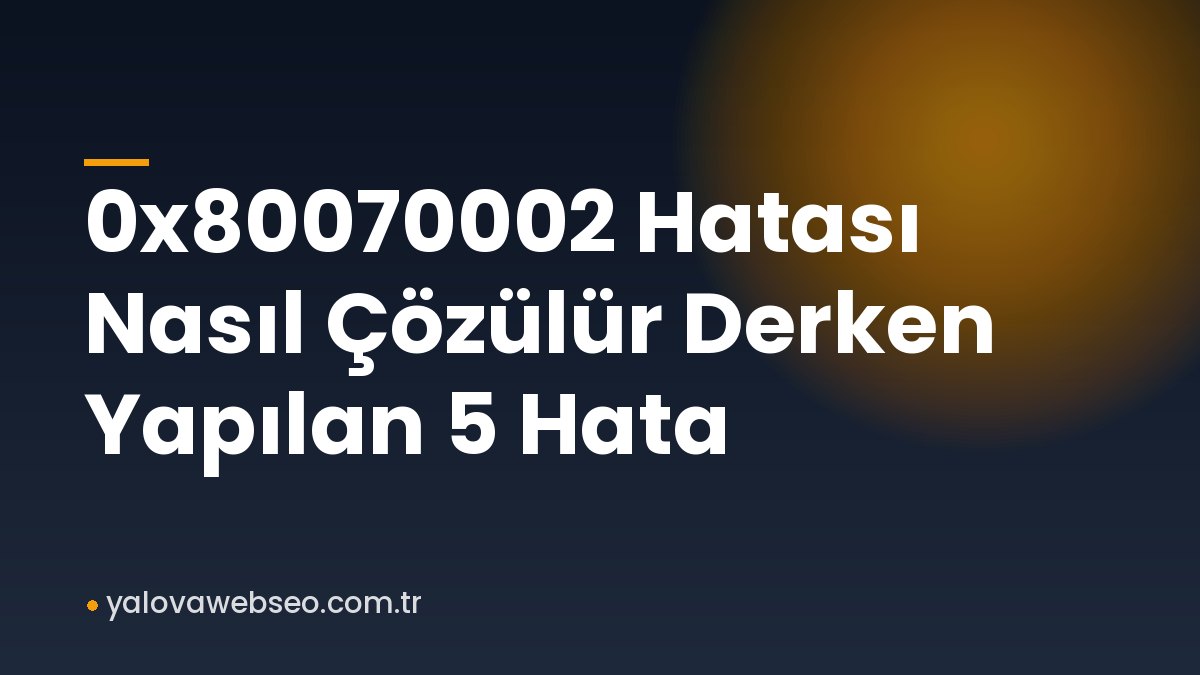 0x80070002 Hatası Nasıl Çözülür Derken Yapılan 5 Hata
