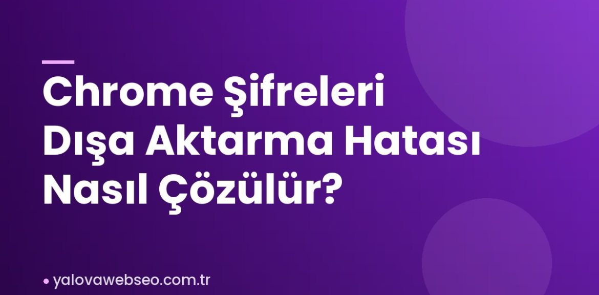 Chrome Şifreleri Dışa Aktarma Hatası Nasıl Çözülür?