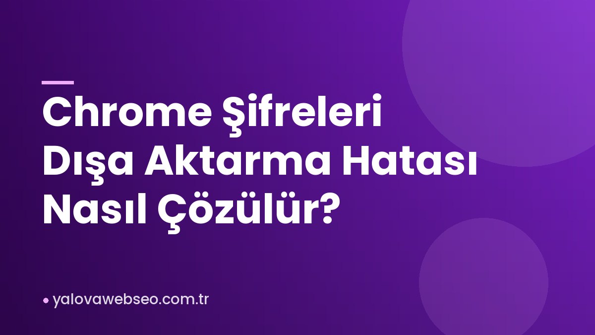 Chrome Şifreleri Dışa Aktarma Hatası Nasıl Çözülür?